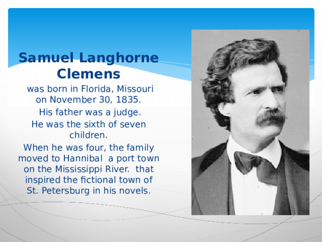 Samuel Langhorne Clemens  was born in Florida, Missouri on November 30, 1835.  His father was a judge. He was the sixth of seven children. When he was four, the family moved to Hannibal a port town on the Mississippi River. that inspired the fictional town of St. Petersburg in his novels. 
