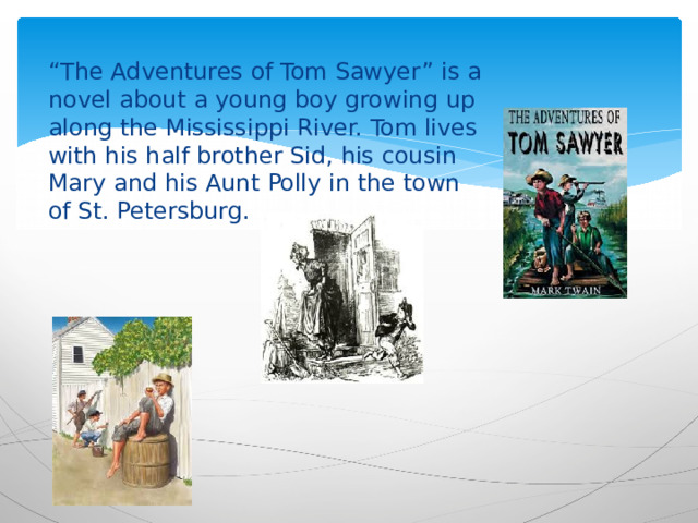 “ The Adventures of Tom Sawyer” is a novel about a young boy growing up along the Mississippi River. Tom lives with his half brother Sid, his cousin Mary and his Aunt Polly in the town of St. Petersburg. 