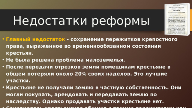 Недостатки реформы Главный недостаток - сохранение пережитков крепостного права, выраженное во временнообязанном состоянии крестьян. Главный недостаток - сохранение пережитков крепостного права, выраженное во временнообязанном состоянии крестьян. Не была решена проблема малоземелья. После передачи отрезков земли помещикам крестьяне в общем потеряли около 20% своих наделов. Это лучшие участки. Крестьяне не получали землю в частную собственность. Они могли покупать, арендовать и передавать землю по наследству. Однако продавать участки крестьяне нет. Сохранялась крестьянская община с такими пережитками как круговая порука и передел земли. Не была решена проблема малоземелья. После передачи отрезков земли помещикам крестьяне в общем потеряли около 20% своих наделов. Это лучшие участки. Крестьяне не получали землю в частную собственность. Они могли покупать, арендовать и передавать землю по наследству. Однако продавать участки крестьяне нет. Сохранялась крестьянская община с такими пережитками как круговая порука и передел земли. 