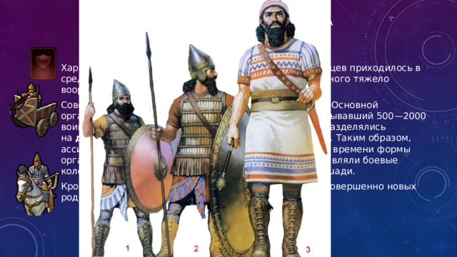 Ассирийская военная реформа Характерна структура войска Ассирии: на 200 пехотинцев приходилось в среднем 10 всадников и одна боевая колесница; на одного тяжело вооруженного пехотинца — два лучника. Совершенствовались организационные формы войска. Основной организационной единицей был  кисир  (отряд), насчитывавший 500—2000 воинов. Кисир делился на  пятидесятки , которые подразделялись на  десятки . Несколько кисир составляли  эмуку  (силу). Таким образом, ассирийское войско имело довольно сложные для того времени формы организации. Важную часть ассирийского войска составляли боевые колесницы, в которые были запряжены две-четыре лошади. Кроме того, в ассирийском войске появились зачатки совершенно новых родов войск — конницы и “инженерных” войск. 