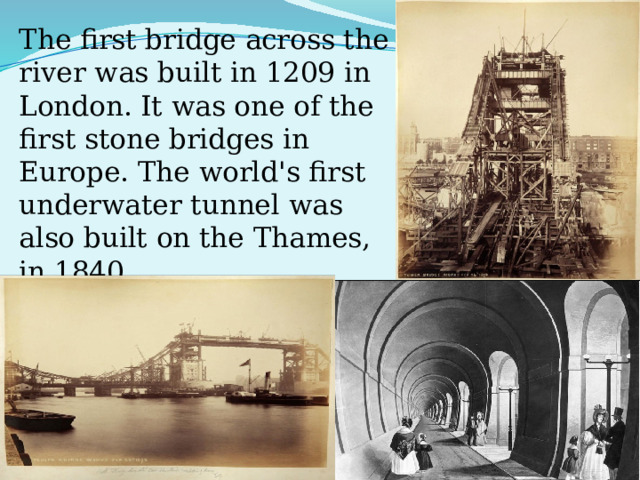 The first bridge across the river was built in 1209 in London. It was one of the first stone bridges in Europe. The world's first underwater tunnel was also built on the Thames, in 1840. 