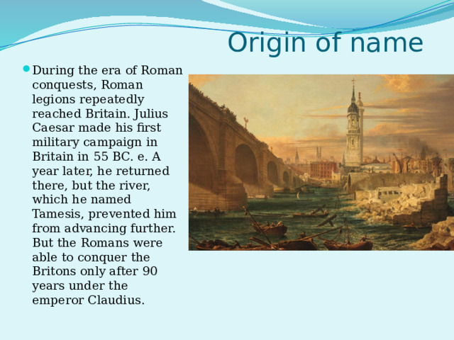 Origin of name During the era of Roman conquests, Roman legions repeatedly reached Britain. Julius Caesar made his first military campaign in Britain in 55 BC. e. A year later, he returned there, but the river, which he named Tamesis, prevented him from advancing further. But the Romans were able to conquer the Britons only after 90 years under the emperor Claudius. 