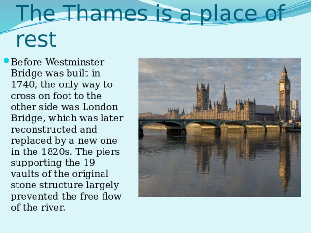 The Thames is a place of rest Before Westminster Bridge was built in 1740, the only way to cross on foot to the other side was London Bridge, which was later reconstructed and replaced by a new one in the 1820s. The piers supporting the 19 vaults of the original stone structure largely prevented the free flow of the river.  