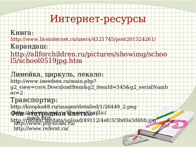 Интернет-ресурсы Книга: http://www.liveinternet.ru/users/4321745/post201324261/  Карандаш: http://allforchildren.ru/pictures/showimg/school5/school0519jpg.htm  Линейка, циркуль, лекало:  http://www.ineedsex.ru/main.php?g2_view=core.DownloadItem&g2_itemId=345&g2_serialNumber=2  Транспортир:  http://knopka48.ru/images/detailed/1/26449_2.png Фон «тетрадная клетка»: http://radikal.ua/data/upload/49112/4efc3/3bd0a3d6bb.jpg http://physics.nad.ru/Physics/Cyrillic/mech.htm http://www.physicam.ru / http://www.referat.ru/ 