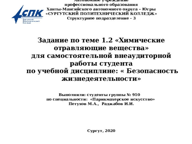 Автономное учреждение  профессионального образования  Ханты-Мансийского автономного округа – Югры  «СУРГУТСКИЙ ПОЛИТЕХНИЧЕСКИЙ КОЛЛЕДЖ»  Структурное подразделение - 3       Задание по теме 1.2 «Химические отравляющие вещества»  для самостоятельной внеаудиторной работы студента  по учебной дисциплине: « Безопасность жизнедеятельности»   Выполнили: студенты группы № 910  по специальности : «Парикмахерское искусство»  Петухов М.А., Раджабов И.И.         Сургут, 2020    