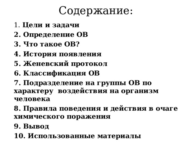 Содержание: 1. Цели и задачи 2. Определение ОВ 3. Что такое ОВ? 4. История появления 5. Женевский протокол 6. Классификация ОВ 7. Подразделение на группы ОВ по характеру воздействия на организм человека 8. Правила поведения и действия в очаге химического поражения 9. Вывод 10. Использованные материалы  
