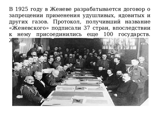 В 1925 году в Женеве разрабатывается договор о запрещении применения удушливых, ядовитых и других газов. Протокол, получивший название «Женевского» подписали 37 стран, впоследствии к нему присоединились еще 100 государств. Женевский протокол действует и по сей день. 