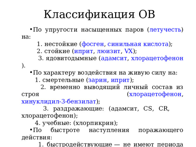 Классификация ОВ По упругости насыщенных паров ( летучесть ) на:  1. нестойкие ( фосген , синильная кислота );  2. стойкие ( иприт , люизит , VX );  3. ядовитодымные ( адамсит , хлорацетофенон ). По характеру воздействия на живую силу на:  1. смертельные ( зарин , иприт );  2. временно выводящий личный состав из строя ( хлорацетофенон , хинуклидил-3-бензилат );  3. раздражающие: (адамсит, CS, CR, хлорацетофенон);  4. учебные: (хлорпикрин); По быстроте наступления поражающего действия:  1. быстродействующие — не имеют периода скрытого действия (зарин, зоман, VX, AC, CH, CS, CR);  2. медленно действующие — обладают периодом скрытого действия (иприт, фосген, BZ, люизит, адамсит); 