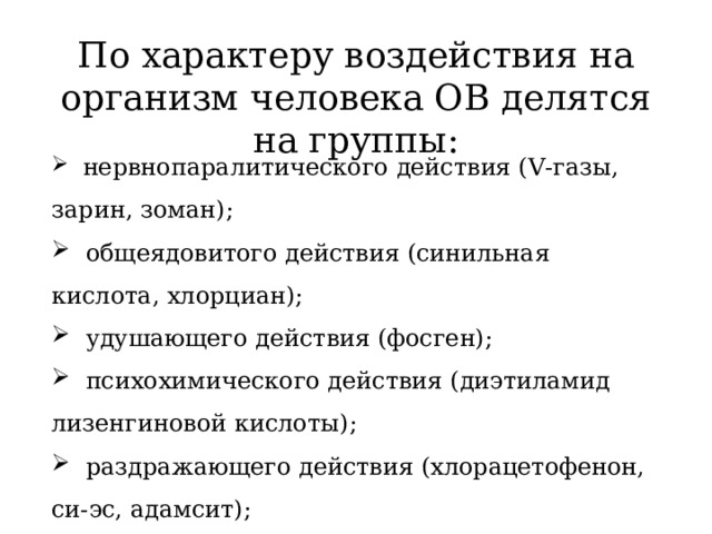 По характеру воздействия на организм человека ОВ делятся на группы:  нервнопаралитического действия (V-газы, зарин, зоман);  общеядовитого действия (синильная кислота, хлорциан);  удушающего действия (фосген);  психохимического действия (диэтиламид лизенгиновой кислоты);  раздражающего действия (хлорацетофенон, си-эс, адамсит);  кожно-нарывного действия (иприт, люизит). 