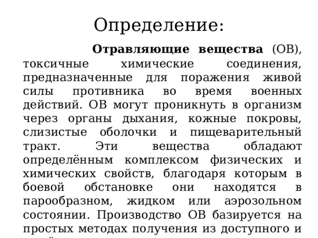 Определение:  Отравляющие вещества (ОВ), токсичные химические соединения, предназначенные для поражения живой силы противника во время военных действий. ОВ могут проникнуть в организм через органы дыхания, кожные покровы, слизистые оболочки и пищеварительный тракт. Эти вещества обладают определённым комплексом физических и химических свойств, благодаря которым в боевой обстановке они находятся в парообразном, жидком или аэрозольном состоянии. Производство ОВ базируется на простых методах получения из доступного и дешёвого сырья. 