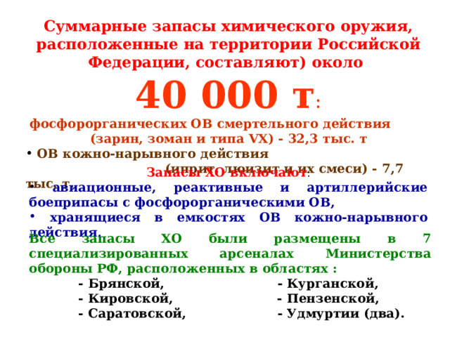 Суммарные запасы химического оружия, расположенные на территории Российской Федерации, составляют) около 40 000 т :  фосфорорганических ОВ смертельного действия (зарин, зоман и типа VХ) - 32,3 тыс. т  OВ кожно-нарывного действия  (иприт, люизит и их смеси) - 7,7 тыс. т. Запасы ХО включают :  авиационные, реактивные и артиллерийские боеприпасы с фосфорорганическими ОВ,  хранящиеся в емкостях ОВ кожно-нарывного действия . Все запасы ХО были размещены в 7 специализированных арсеналах Министерства обороны РФ, расположенных в областях :  - Брянской, - Курганской,  - Кировской, - Пензенской,  - Саратовской, - Удмуртии (два).  - Брянской, - Курганской,  - Кировской, - Пензенской,  - Саратовской, - Удмуртии (два).  - Брянской, - Курганской,  - Кировской, - Пензенской,  - Саратовской, - Удмуртии (два). 