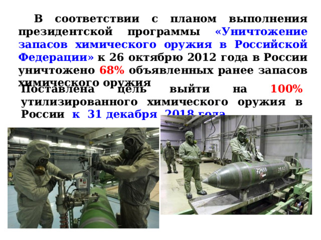 В соответствии с планом выполнения президентской программы «Уничтожение запасов химического оружия в Российской Федерации» к 26 октябрю 2012 года в России уничтожено 68% объявленных ранее запасов химического оружия Поставлена цель выйти на 100% утилизированного химического оружия в России к 31 декабря 2018 года. 
