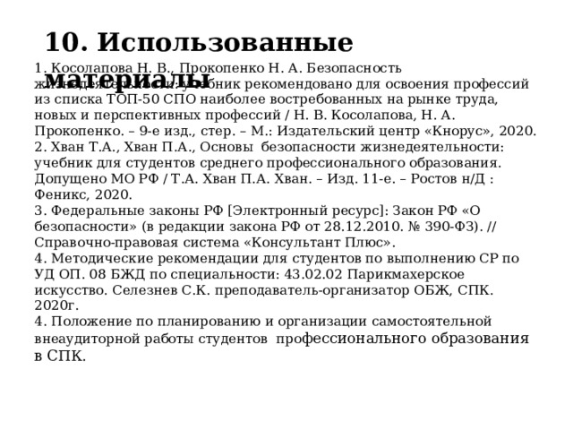 10. Использованные материалы 1. Косолапова Н. В., Прокопенко Н. А. Безопасность жизнедеятельности: учебник рекомендовано для освоения профессий из списка ТОП-50 СПО наиболее востребованных на рынке труда, новых и перспективных профессий / Н. В. Косолапова, Н. А. Прокопенко. – 9-е изд., стер. – М.: Издательский центр «Кнорус», 2020. 2. Хван Т.А., Хван П.А., Основы безопасности жизнедеятельности: учебник для студентов среднего профессионального образования. Допущено МО РФ / Т.А. Хван П.А. Хван. – Изд. 11-е. – Ростов н/Д : Феникс, 2020. 3. Федеральные законы РФ [Электронный ресурс]: Закон РФ «О безопасности» (в редакции закона РФ от 28.12.2010. № 390-ФЗ). // Справочно-правовая система «Консультант Плюс». 4. Методические рекомендации для студентов по выполнению СР по УД ОП. 08 БЖД по специальности: 43.02.02 Парикмахерское искусство. Селезнев С.К. преподаватель-организатор ОБЖ, СПК. 2020г. 4. Положение по планированию и организации самостоятельной внеаудиторной работы студентов про фессионального образования в СПК. 