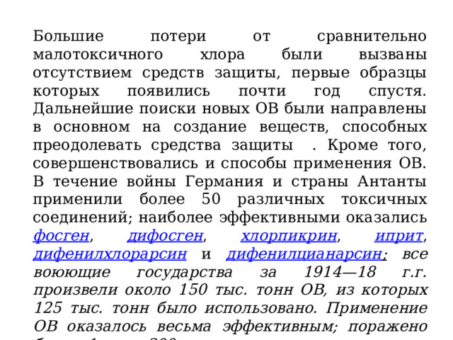 Большие потери от сравнительно малотоксичного хлора были вызваны отсутствием средств защиты, первые образцы которых появились почти год спустя. Дальнейшие поиски новых ОВ были направлены в основном на создание веществ, способных преодолевать средства защиты . Кроме того, совершенствовались и способы применения ОВ. В течение войны Германия и страны Антанты применили более 50 различных токсичных соединений; наиболее эффективными оказались фосген , дифосген , хлорпикрин , иприт , дифенилхлорарсин и дифенилцианарсин ; все воюющие государства за 1914—18 г.г. произвели около 150 тыс. тонн ОВ, из которых 125 тыс. тонн было использовано. Применение ОВ оказалось весьма эффективным; поражено было 1 млн.300 тыс. человек; в отдельных операциях число пораженных достигало 90%.  