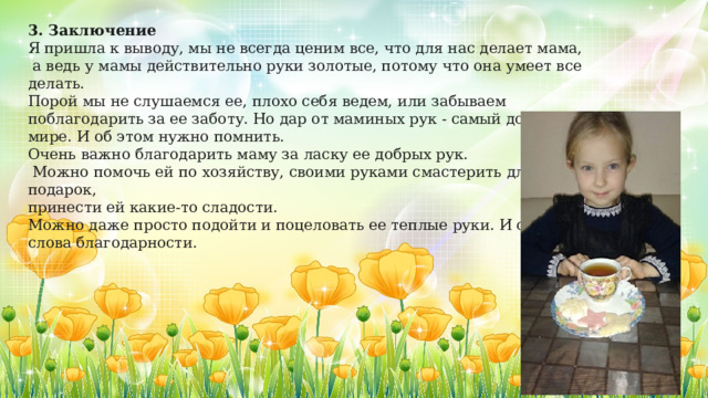 3. Заключение Я пришла к выводу, мы не всегда ценим все, что для нас делает мама,  а ведь у мамы действительно руки золотые, потому что она умеет все делать. Порой мы не слушаемся ее, плохо себя ведем, или забываем поблагодарить за ее заботу. Но дар от маминых рук - самый дорогой в мире. И об этом нужно помнить. Очень важно благодарить маму за ласку ее добрых рук.  Можно помочь ей по хозяйству, своими руками смастерить для нее подарок, принести ей какие-то сладости. Можно даже просто подойти и поцеловать ее теплые руки. И сказать слова благодарности. 