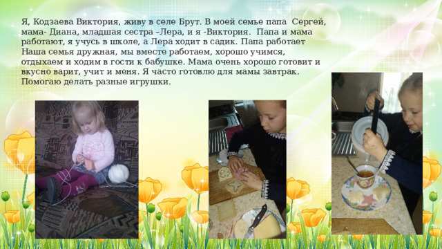 Я, Кодзаева Виктория, живу в селе Брут. В моей семье папа Сергей, мама- Диана, младшая сестра –Лера, и я -Виктория. Папа и мама работают, я учусь в школе, а Лера ходит в садик. Папа работает Наша семья дружная, мы вместе работаем, хорошо учимся, отдыхаем и ходим в гости к бабушке. Мама очень хорошо готовит и вкусно варит, учит и меня. Я часто готовлю для мамы завтрак. Помогаю делать разные игрушки. 
