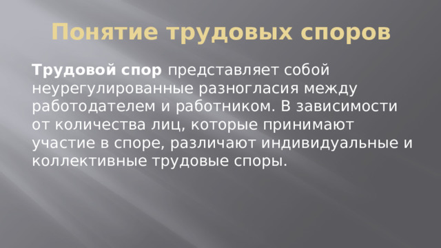 Понятие трудовых споров Трудовой спор представляет собой неурегулированные разногласия между работодателем и работником. В зависимости от количества лиц, которые принимают участие в споре, различают индивидуальные и коллективные трудовые споры. 