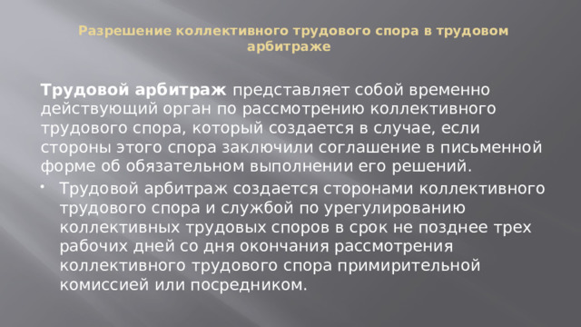  Разрешение коллективного трудового спора в трудовом арбитраже   Трудовой арбитраж представляет собой временно действующий орган по рассмотрению коллективного трудового спора, который создается в случае, если стороны этого спора заключили соглашение в письменной форме об обязательном выполнении его решений. Трудовой арбитраж создается сторонами коллективного трудового спора и службой по урегулированию коллективных трудовых споров в срок не позднее трех рабочих дней со дня окончания рассмотрения коллективного трудового спора примирительной комиссией или посредником. 