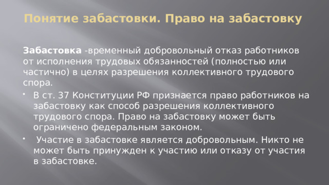 Понятие забастовки. Право на забастовку   Забастовка -временный добровольный отказ работников от исполнения трудовых обязанностей (полностью или частично) в целях разрешения коллективного трудового спора. В ст. 37 Конституции РФ признается право работников на забастовку как способ разрешения коллективного трудового спора. Право на забастовку может быть ограничено федеральным законом.  Участие в забастовке является добровольным. Никто не может быть принужден к участию или отказу от участия в забастовке. 