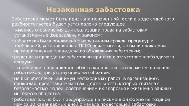 Незаконная забастовка   Забастовка может быть признана незаконной, если в ходе судебного разбирательства будет установлено следующее:  имелись ограничения для реализации права на забастовку, установленные федеральным законом; забастовка была объявлена с нарушением сроков, процедур и требований, установленных ТК РФ, в частности, не были проведены примирительные процедуры до объявления забастовки; решение о проведении забастовки принято в отсутствие необходимого кворума;  за решение о проведении забастовки проголосовало менее половины работников, присутствующих на собрании; не был обеспечен минимум необходимых работ в организациях, филиалах, представительствах, деятельность которых связана с безопасностью людей, обеспечением их здоровья и жизненно важных интересов общества; работодатель не был предупрежден в письменной форме не позднее чем за 10 календарных дней о начале предстоящей забастовки. 