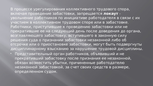 В процессе урегулирования коллективного трудового спора, включая проведение забастовки, запрещается локаут - увольнение работников по инициативе работодателя в связи с их участием в коллективном трудовом споре или в забастовке. Работники, приступившие к проведению забастовки или не прекратившие ее на следующий день после доведения до органа, возглавляющего забастовку, вступившего в законную силу решения суда о признании забастовки незаконной либо об отсрочке или о приостановке забастовки, могут быть подвергнуты дисциплинарному взысканию за нарушение трудовой дисциплины. Представительный орган работников, объявивший и не прекративший забастовку после признания ее незаконной, обязан возместить убытки, причиненные работодателю незаконной забастовкой, за счет своих средств в размере, определенном судом. 