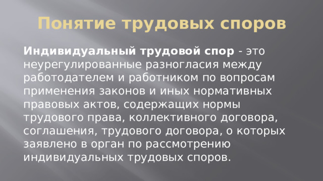 Понятие трудовых споров Индивидуальный трудовой спор - это неурегулированные разногласия между работодателем и работником по вопросам применения законов и иных нормативных правовых актов, содержащих нормы трудового права, коллективного договора, соглашения, трудового договора, о которых заявлено в орган по рассмотрению индивидуальных трудовых споров. 