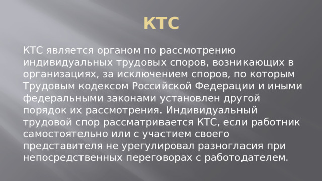 КТС КТС является органом по рассмотрению индивидуальных трудовых споров, возникающих в организациях, за исключением споров, по которым Трудовым кодексом Российской Федерации и иными федеральными законами установлен другой порядок их рассмотрения. Индивидуальный трудовой спор рассматривается КТС, если работник самостоятельно или с участием своего представителя не урегулировал разногласия при непосредственных переговорах с работодателем. 