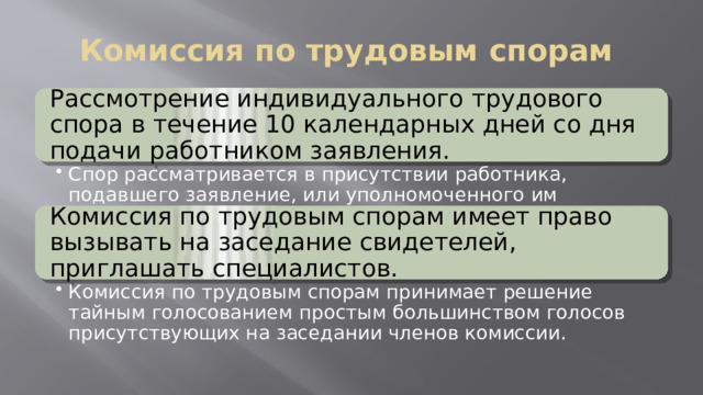 Комиссия по трудовым спорам Рассмотрение индивидуального трудового спора в течение 10 календарных дней со дня подачи работником заявления. Спор рассматривается в присутствии работника, подавшего заявление, или уполномоченного им представителя. Спор рассматривается в присутствии работника, подавшего заявление, или уполномоченного им представителя. Комиссия по трудовым спорам имеет право вызывать на заседание свидетелей, приглашать специалистов. Комиссия по трудовым спорам принимает решение тайным голосованием простым большинством голосов присутствующих на заседании членов комиссии. Комиссия по трудовым спорам принимает решение тайным голосованием простым большинством голосов присутствующих на заседании членов комиссии. 