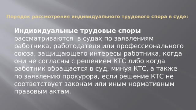 Порядок рассмотрения индивидуального трудового спора в суде:   Индивидуальные трудовые споры рассматриваются в судах по заявлениям работника, работодателя или профессионального союза, защищающего интересы работника, когда они не согласны с решением КТС либо когда работник обращается в суд, минуя КТС, а также по заявлению прокурора, если решение КТС не соответствует законам или иным нормативным правовым актам. 