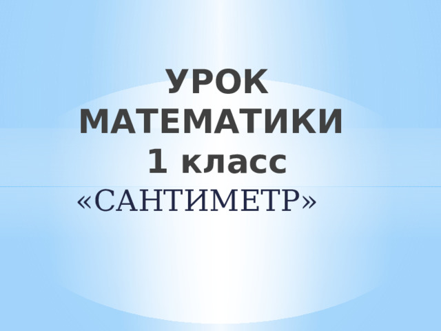 УРОК МАТЕМАТИКИ  1 класс «САНТИМЕТР» 