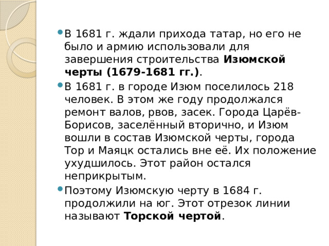 В 1681 г. ждали прихода татар, но его не было и армию использовали для завершения строительства Изюмской черты (1679-1681 гг.) . В 1681 г. в городе Изюм поселилось 218 человек. В этом же году продолжался ремонт валов, рвов, засек. Города Царёв-Борисов, заселённый вторично, и Изюм вошли в состав Изюмской черты, города Тор и Маяцк остались вне её. Их положение ухудшилось. Этот район остался неприкрытым. Поэтому Изюмскую черту в 1684 г. продолжили на юг. Этот отрезок линии называют Торской чертой . 