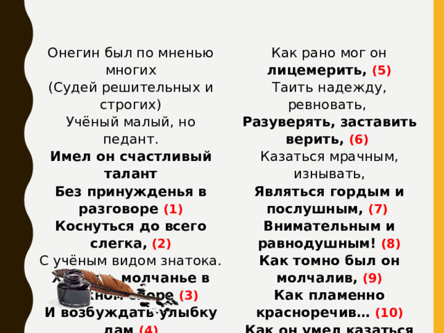 Онегин был по мненью многих (Судей решительных и строгих) Как рано мог он лицемерить, (5) Таить надежду, ревновать,  Учёный малый, но педант. Имел он счастливый талант Разуверять, заставить верить, (6)  Без принужденья в разговоре (1) Казаться мрачным, изнывать, Являться гордым и послушным, (7)  Коснуться до всего слегка,  (2) Внимательным и равнодушным! (8) С учёным видом знатока. Как томно был он молчалив, (9) Хранить молчанье в важном споре (3) И возбуждать улыбку дам (4) Как пламенно красноречив… (10) Огнём нежданных эпиграмм. Как он умел казаться новым, (11) Шутя невинность изумлять,  Пугать отчаяньем готовым, (12) Приятной лестью забавлять… (13) 