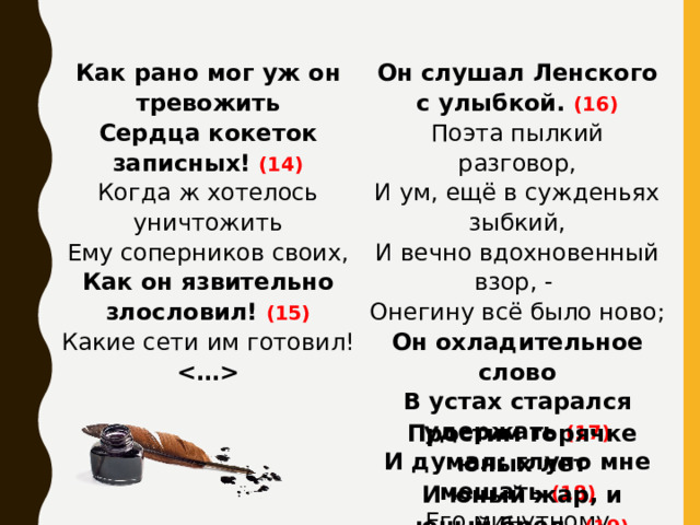 Как рано мог уж он тревожить Он слушал Ленского с улыбкой. (16) Сердца кокеток записных! (14) Поэта пылкий разговор, Когда ж хотелось уничтожить И ум, ещё в сужденьях зыбкий, Ему соперников своих, Как он язвительно злословил! (15) И вечно вдохновенный взор, - Онегину всё было ново; Какие сети им готовил!  Он охладительное слово  В устах старался удержать (17)  И думал: глупо мне мешать (18)  Его минутному блаженству.   Простим горячке юных лет И юный жар, и юный бред.  (19)  