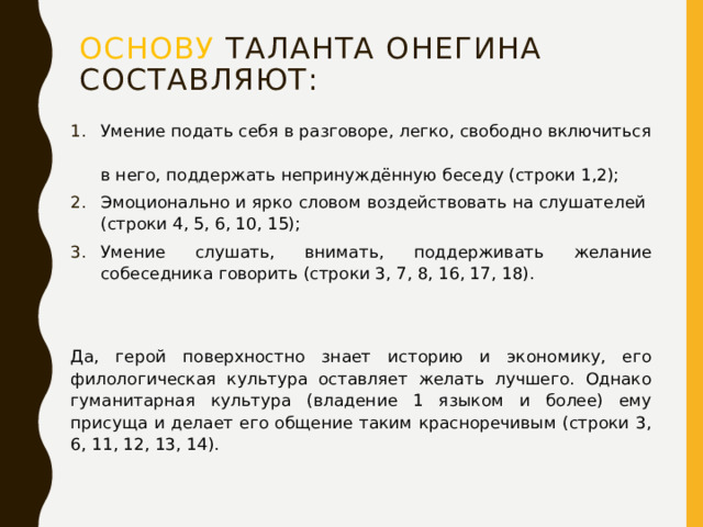 Основу таланта онегина составляют: Умение подать себя в разговоре, легко, свободно включиться  в него, поддержать непринуждённую беседу (строки 1,2); Эмоционально и ярко словом воздействовать на слушателей  (строки 4, 5, 6, 10, 15); Умение слушать, внимать, поддерживать желание собеседника говорить (строки 3, 7, 8, 16, 17, 18). Да, герой поверхностно знает историю и экономику, его филологическая культура оставляет желать лучшего. Однако гуманитарная культура (владение 1 языком и более) ему присуща и делает его общение таким красноречивым (строки 3, 6, 11, 12, 13, 14). 