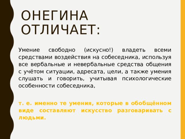 Онегина отличает: Умение свободно (искусно!) владеть всеми средствами воздействия на собеседника, используя все вербальные и невербальные средства общения с учётом ситуации, адресата, цели, а также умения слушать и говорить, учитывая психологические особенности собеседника,   т. е. именно те умения, которые в обобщённом виде составляют искусство разговаривать с людьми. 