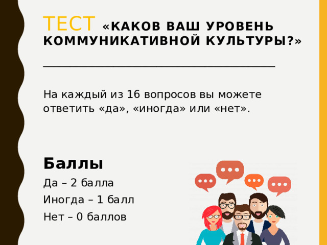 ТЕСТ  «Каков ваш уровень коммуникативной культуры?» ___________________________________________ На каждый из 16 вопросов вы можете ответить «да», «иногда» или «нет». Баллы Да – 2 балла Иногда – 1 балл Нет – 0 баллов  