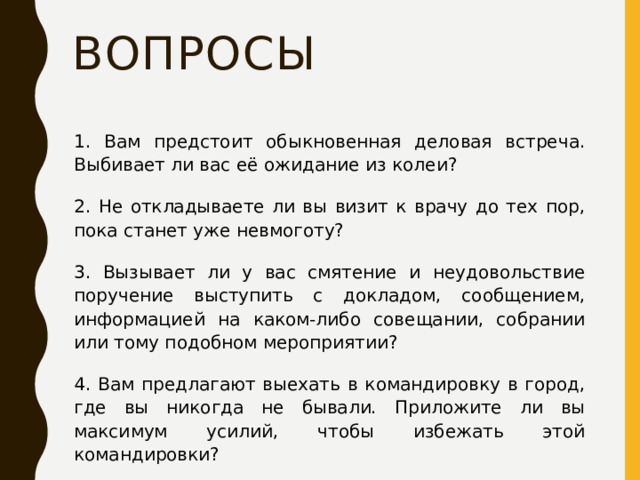 Вопросы 1. Вам предстоит обыкновенная деловая встреча. Выбивает ли вас её ожидание из колеи? 2. Не откладываете ли вы визит к врачу до тех пор, пока станет уже невмоготу? 3. Вызывает ли у вас смятение и неудовольствие поручение выступить с докладом, сообщением, информацией на каком-либо совещании, собрании или тому подобном мероприятии? 4. Вам предлагают выехать в командировку в город, где вы никогда не бывали. Приложите ли вы максимум усилий, чтобы избежать этой командировки? 