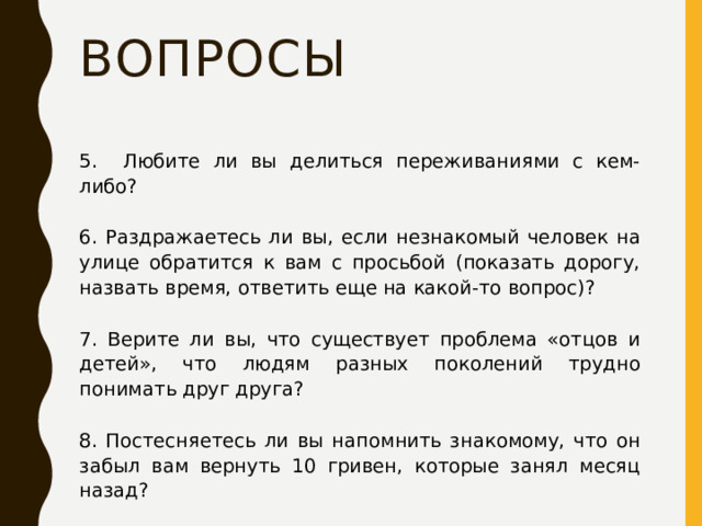 Вопросы 5. Любите ли вы делиться переживаниями с кем-либо? 6. Раздражаетесь ли вы, если незнакомый человек на улице обратится к вам с просьбой (показать дорогу, назвать время, ответить еще на какой-то вопрос)? 7. Верите ли вы, что существует проблема «отцов и детей», что людям разных поколений трудно понимать друг друга? 8. Постесняетесь ли вы напомнить знакомому, что он забыл вам вернуть 10 гривен, которые занял месяц назад? 