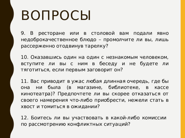 Вопросы 9. В ресторане или в столовой вам подали явно недоброкачественное блюдо – промолчите ли вы, лишь рассерженно отодвинув тарелку? 10. Оказавшись один на один с незнакомым человеком, вступите ли вы с ним в беседу и не будете ли тяготиться, если первым заговорит он? 11. Вас приводит в ужас любая длинная очередь, где бы она ни была (в магазине, библиотеке, в кассе кинотеатра)? Предпочтете ли вы скорее отказаться от своего намерения что-либо приобрести, нежели стать в хвост и томиться в ожидании? 12. Боитесь ли вы участвовать в какой-либо комиссии  по рассмотрению конфликтных ситуаций? 