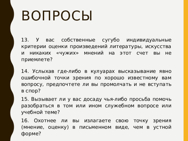 Вопросы 13. У вас собственные сугубо индивидуальные критерии оценки произведений литературы, искусства и никаких «чужих» мнений на этот счет вы не приемлете? 14. Услыхав где-либо в кулуарах высказывание явно ошибочной точки зрения по хорошо известному вам вопросу, предпочтете ли вы промолчать и не вступать в спор? 15. Вызывает ли у вас досаду чья-либо просьба помочь разобраться в том или ином служебном вопросе или учебной теме? 16. Охотнее ли вы излагаете свою точку зрения (мнение, оценку) в письменном виде, чем в устной форме? 