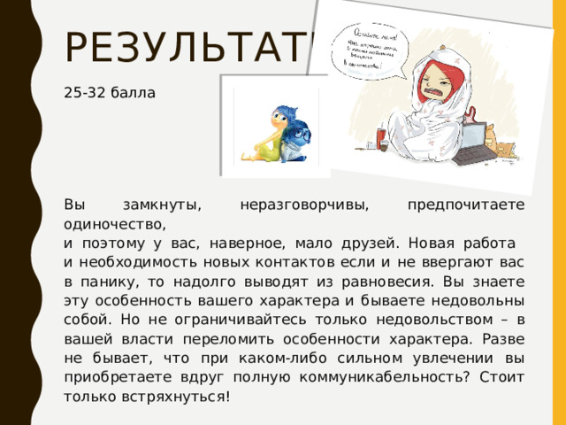 результаты 25-32 балла Вы замкнуты, неразговорчивы, предпочитаете одиночество,  и поэтому у вас, наверное, мало друзей. Новая работа  и необходимость новых контактов если и не ввергают вас в панику, то надолго выводят из равновесия. Вы знаете эту особенность вашего характера и бываете недовольны собой. Но не ограничивайтесь только недовольством – в вашей власти переломить особенности характера. Разве не бывает, что при каком-либо сильном увлечении вы приобретаете вдруг полную коммуникабельность? Стоит только встряхнуться! 