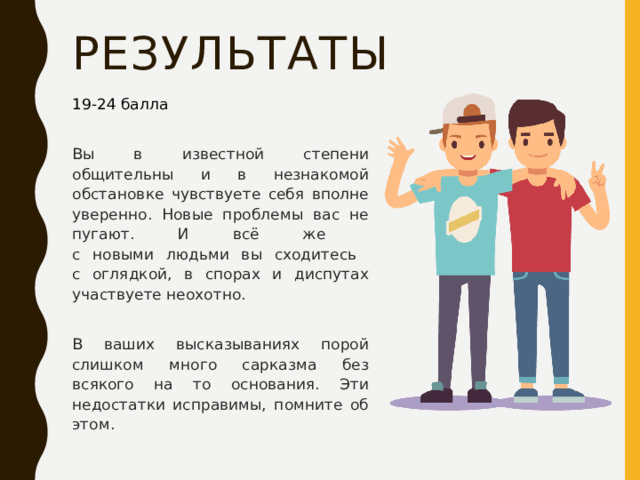 результаты 19-24 балла Вы в известной степени общительны и в незнакомой обстановке чувствуете себя вполне уверенно. Новые проблемы вас не пугают. И всё же  с новыми людьми вы сходитесь  с оглядкой, в спорах и диспутах участвуете неохотно. В ваших высказываниях порой слишком много сарказма без всякого на то основания. Эти недостатки исправимы, помните об этом. 