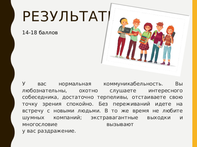 результаты 14-18 баллов У вас нормальная коммуникабельность. Вы любознательны, охотно слушаете интересного собеседника, достаточно терпеливы, отстаиваете свою точку зрения спокойно. Без переживаний идете на встречу с новыми людьми. В то же время не любите шумных компаний; экстравагантные выходки и многословие вызывают  у вас раздражение. 