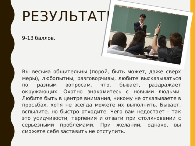 результаты 9-13 баллов. Вы весьма общительны (порой, быть может, даже сверх меры), любопытны, разговорчивы, любите высказываться по разным вопросам, что, бывает, раздражает окружающих. Охотно знакомитесь с новыми людьми. Любите быть в центре внимания, никому не отказываете в просьбах, хотя не всегда можете их выполнить. Бывает, вспылите, но быстро отходите. Чего вам недостает – так это усидчивости, терпения и отваги при столкновении с серьезными проблемами. При желании, однако, вы сможете себя заставить не отступить. 