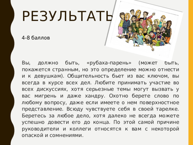 результаты 4-8 баллов Вы, должно быть, «рубаха-парень» (может быть, покажется странным, но это определение можно отнести и к девушкам). Общительность бьет из вас ключом, вы всегда в курсе всех дел. Любите принимать участие во всех дискуссиях, хотя серьезные темы могут вызвать у вас мигрень и даже хандру. Охотно берете слово по любому вопросу, даже если имеете о нем поверхностное представление. Всюду чувствуете себя в своей тарелке. Беретесь за любое дело, хотя далеко не всегда можете успешно довести его до конца. По этой самой причине руководители и коллеги относятся к вам с некоторой опаской и сомнениями. 