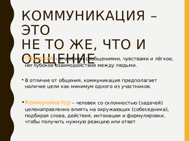 Коммуникация – это  не то же, что и общение Общение  – это обмен сообщениями, чувствами и лёгкое, неглубокое взаимодействие между людьми. В отличие от общения, коммуникация предполагает наличие цели как минимум одного из участников. Коммуникатор – человек со склонностью (задачей) целенаправленно влиять на окружающих (собеседника), подбирая слова, действия, интонации и формулировки, чтобы получить нужную реакцию или ответ 