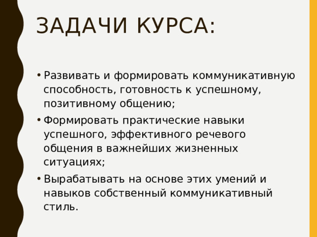 Задачи курса:   Развивать и формировать коммуникативную способность, готовность к успешному, позитивному общению; Формировать практические навыки успешного, эффективного речевого общения в важнейших жизненных ситуациях; Вырабатывать на основе этих умений и навыков собственный коммуникативный стиль.  