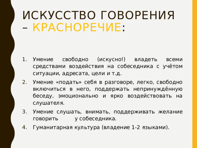 Искусство говорения – красноречие : Умение свободно (искусно!) владеть всеми средствами воздействия на собеседника с учётом ситуации, адресата, цели и т.д. Умение «подать» себя в разговоре, легко, свободно включиться в него, поддержать непринуждённую беседу, эмоционально и ярко воздействовать на слушателя. Умение слушать, внимать, поддерживать желание говорить у собеседника. Гуманитарная культура (владение 1-2 языками). 