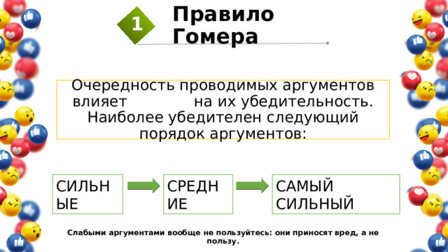 Правило Гомера 1 Очередность проводимых аргументов влияет на их убедительность. Наиболее убедителен следующий порядок аргументов: СИЛЬНЫЕ СРЕДНИЕ САМЫЙ СИЛЬНЫЙ Слабыми аргументами вообще не пользуйтесь: они приносят вред, а не пользу. 