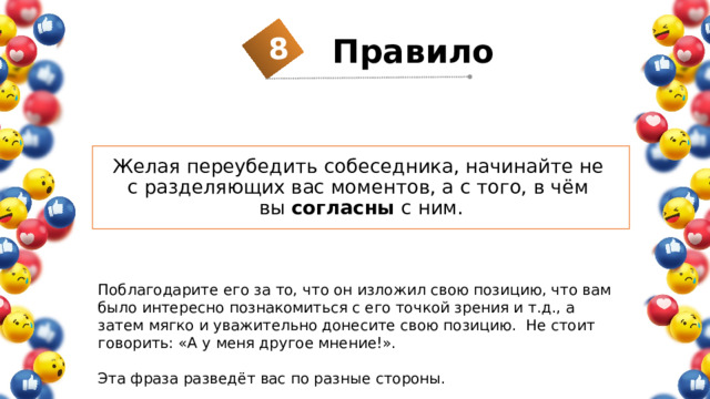 8 Правило  Желая переубедить собеседника, начинайте не  с разделяющих вас моментов, а с того, в чём  вы согласны с ним. Поблагодарите его за то, что он изложил свою позицию, что вам было интересно познакомиться с его точкой зрения и т.д., а затем мягко и уважительно донесите свою позицию. Не стоит говорить: «А у меня другое мнение!». Эта фраза разведёт вас по разные стороны. 